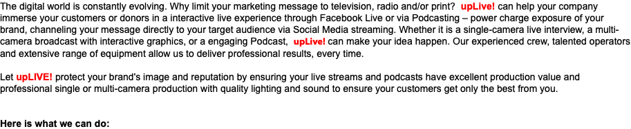 The digital world is constantly evolving. Why limit your marketing message to television, radio and/or print? upLive! can help your company immerse your customers or donors in a interactive live experience through Facebook Live or via Podcasting – power charge exposure of your brand, channeling your message directly to your target audience via Social Media streaming. Whether it is a single-camera live interview, a multi-camera broadcast with interactive graphics, or a engaging Podcast, upLive! can make your idea happen. Our experienced crew, talented operators and extensive range of equipment allow us to deliver professional results, every time. Let upLIVE! protect your brand's image and reputation by ensuring your live streams and podcasts have excellent production value and professional single or multi-camera production with quality lighting and sound to ensure your customers get only the best from you. Here is what we can do: